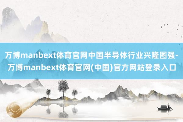 万博manbext体育官网中国半导体行业兴隆图强-万博manbext体育官网(中国)官方网站登录入口