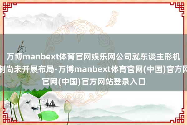 万博manbext体育官网娱乐网公司就东谈主形机器东谈主限制尚未开展布局-万博manbext体育官网(中国)官方网站登录入口