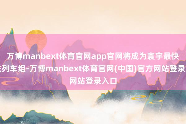 万博manbext体育官网app官网将成为寰宇最快高铁列车组-万博manbext体育官网(中国)官方网站登录入口