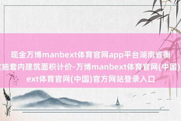 现金万博manbext体育官网app平台湖南省衡阳市商品房销售实施套内建筑面积计价-万博manbext体育官网(中国)官方网站登录入口