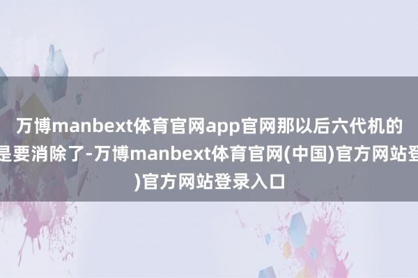 万博manbext体育官网app官网那以后六代机的称呼怕是要消除了-万博manbext体育官网(中国)官方网站登录入口