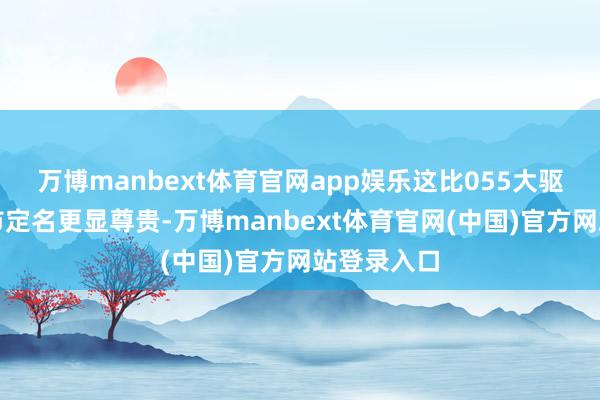 万博manbext体育官网app娱乐这比055大驱用省会城市定名更显尊贵-万博manbext体育官网(中国)官方网站登录入口