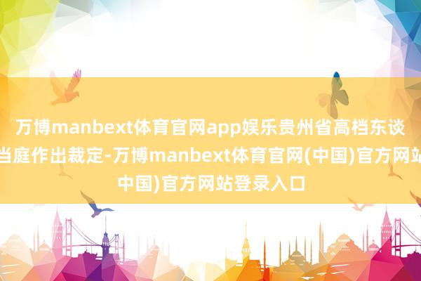 万博manbext体育官网app娱乐贵州省高档东谈主民法院当庭作出裁定-万博manbext体育官网(中国)官方网站登录入口