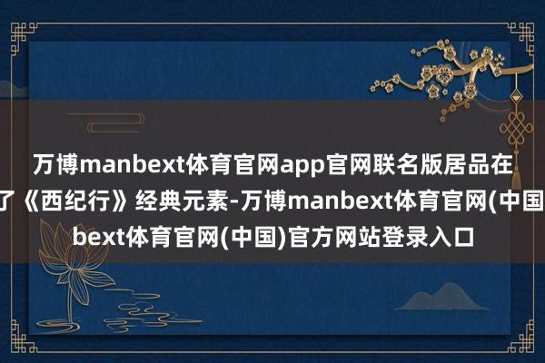 万博manbext体育官网app官网联名版居品在外包装研讨上融入了《西纪行》经典元素-万博manbext体育官网(中国)官方网站登录入口