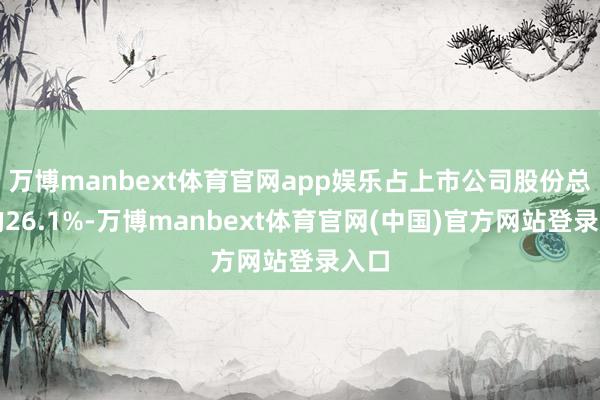 万博manbext体育官网app娱乐占上市公司股份总和的26.1%-万博manbext体育官网(中国)官方网站登录入口