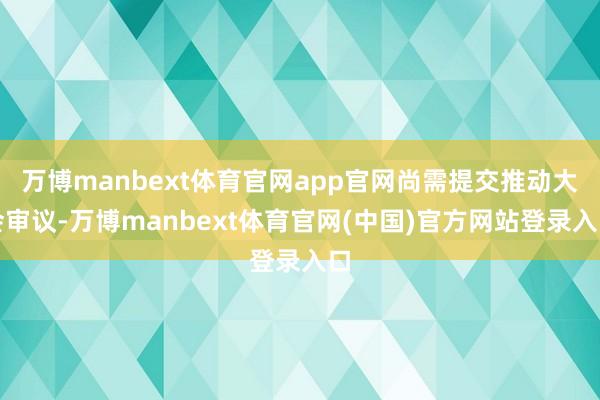 万博manbext体育官网app官网尚需提交推动大会审议-万博manbext体育官网(中国)官方网站登录入口