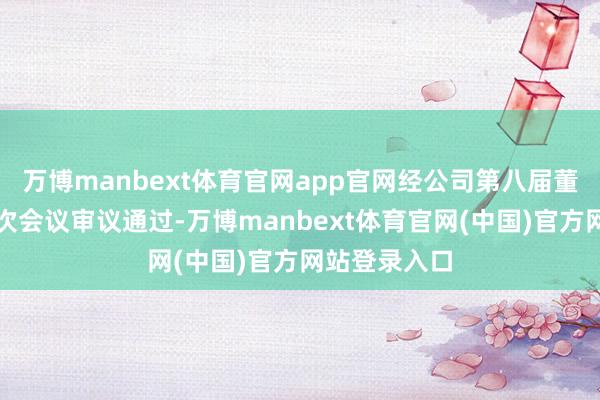 万博manbext体育官网app官网经公司第八届董事会第十六次会议审议通过-万博manbext体育官网(中国)官方网站登录入口