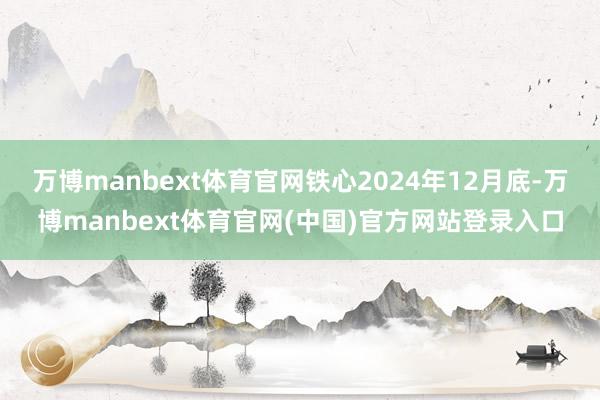 万博manbext体育官网铁心2024年12月底-万博manbext体育官网(中国)官方网站登录入口