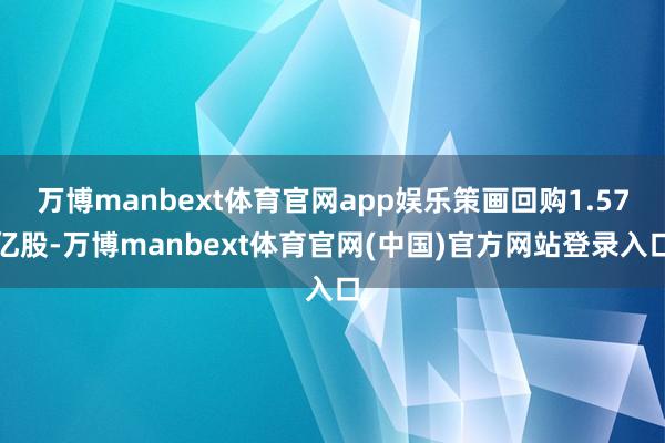 万博manbext体育官网app娱乐策画回购1.57亿股-万博manbext体育官网(中国)官方网站登录入口