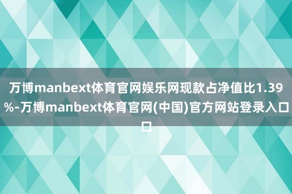 万博manbext体育官网娱乐网现款占净值比1.39%-万博manbext体育官网(中国)官方网站登录入口