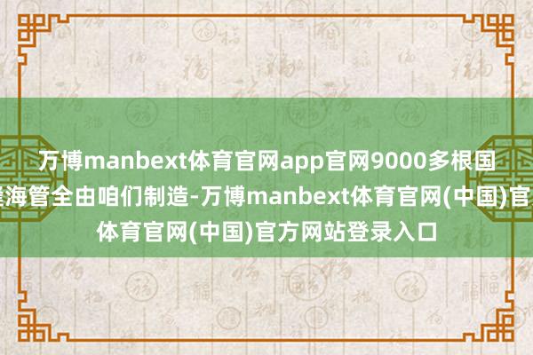 万博manbext体育官网app官网9000多根国内最大管径无缝海管全由咱们制造-万博manbext体育官网(中国)官方网站登录入口