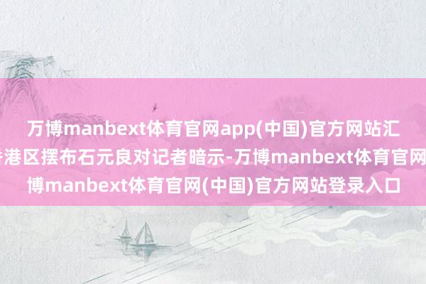 万博manbext体育官网app(中国)官方网站汇丰成本市集及证券处事香港区摆布石元良对记者暗示-万博manbext体育官网(中国)官方网站登录入口