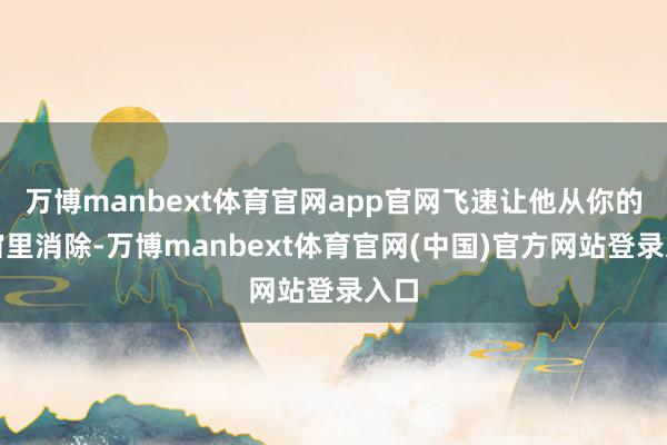万博manbext体育官网app官网飞速让他从你的宇宙里消除-万博manbext体育官网(中国)官方网站登录入口