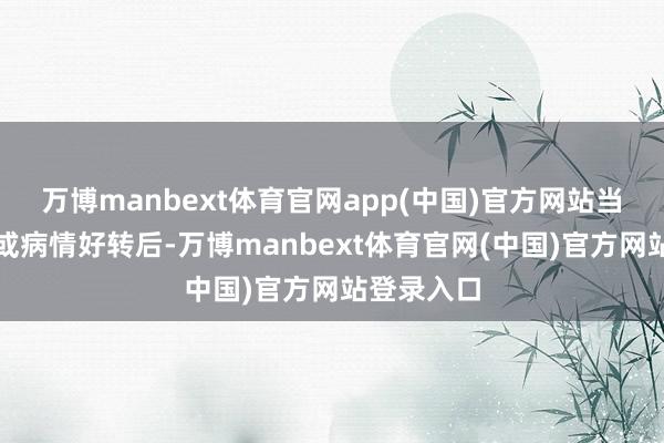 万博manbext体育官网app(中国)官方网站当患者退烧或病情好转后-万博manbext体育官网(中国)官方网站登录入口