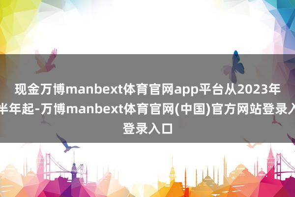 现金万博manbext体育官网app平台从2023年上半年起-万博manbext体育官网(中国)官方网站登录入口