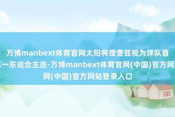万博manbext体育官网太阳将理查兹视为球队首发中锋的第一东说念主选-万博manbext体育官网(中国)官方网站登录入口