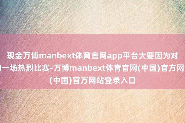 现金万博manbext体育官网app平台大要因为对塞尔维亚的一场热烈比赛-万博manbext体育官网(中国)官方网站登录入口