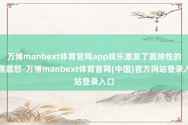 万博manbext体育官网app娱乐激发了寰球性的浩荡震怒-万博manbext体育官网(中国)官方网站登录入口