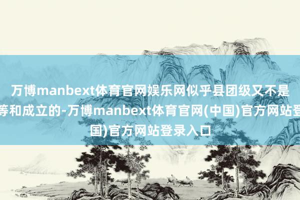 万博manbext体育官网娱乐网似乎县团级又不是悉数平等和成立的-万博manbext体育官网(中国)官方网站登录入口