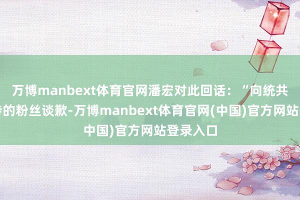 万博manbext体育官网潘宏对此回话:“向统共可爱艾特的粉丝谈歉-万博manbext体育官网(中国)官方网站登录入口