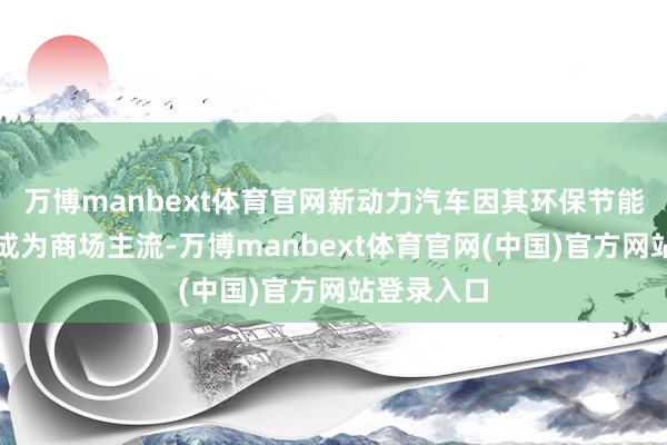 万博manbext体育官网新动力汽车因其环保节能特质镇定成为商场主流-万博manbext体育官网(中国)官方网站登录入口