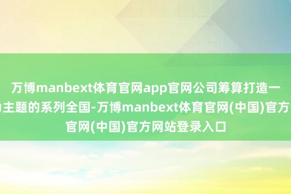 万博manbext体育官网app官网公司筹算打造一个以西纪行为主题的系列全国-万博manbext体育官网(中国)官方网站登录入口