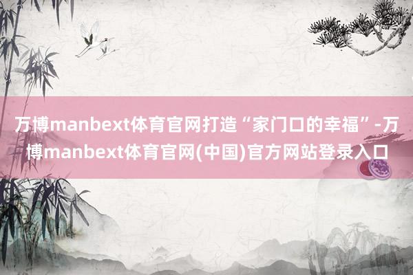 万博manbext体育官网打造“家门口的幸福”-万博manbext体育官网(中国)官方网站登录入口