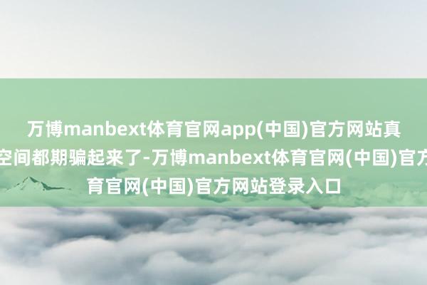 万博manbext体育官网app(中国)官方网站真实是把扫数的空间都期骗起来了-万博manbext体育官网(中国)官方网站登录入口