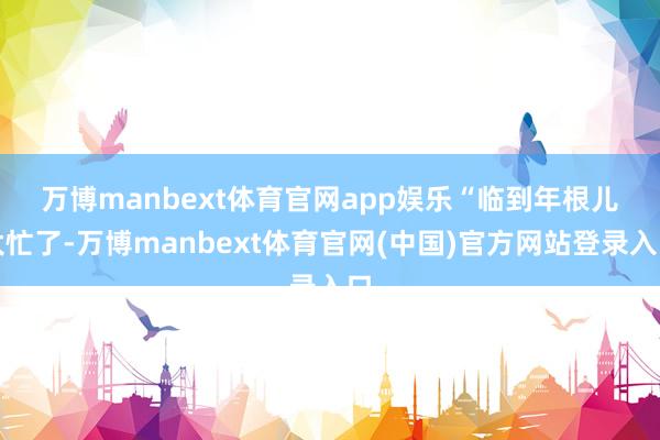 万博manbext体育官网app娱乐　　“临到年根儿太忙了-万博manbext体育官网(中国)官方网站登录入口