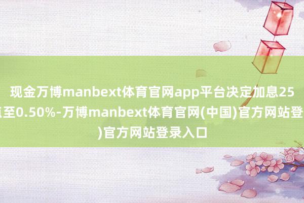 现金万博manbext体育官网app平台决定加息25个基点至0.50%-万博manbext体育官网(中国)官方网站登录入口