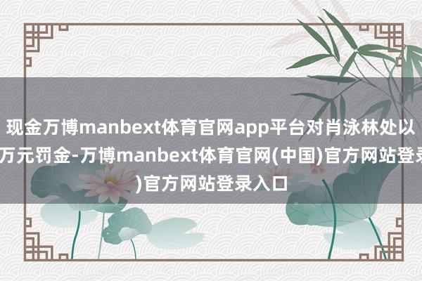 现金万博manbext体育官网app平台对肖泳林处以 200 万元罚金-万博manbext体育官网(中国)官方网站登录入口