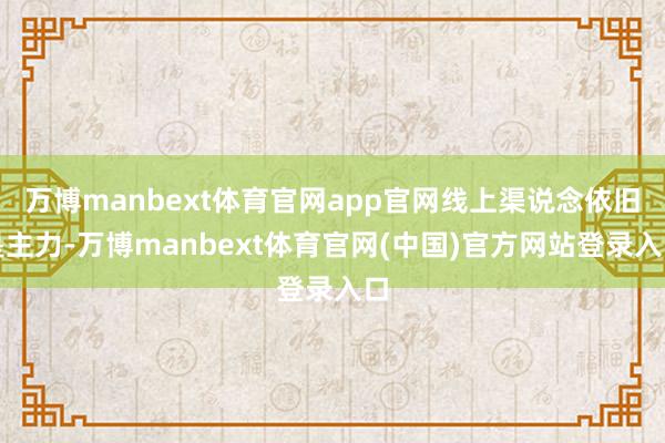 万博manbext体育官网app官网线上渠说念依旧是主力-万博manbext体育官网(中国)官方网站登录入口