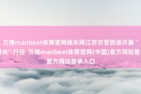 万博manbext体育官网娱乐网江苏交警抓续开展“五大曝光”行径-万博manbext体育官网(中国)官方网站登录入口