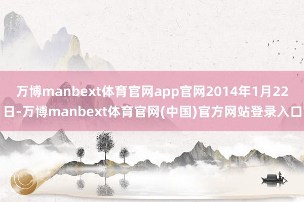 万博manbext体育官网app官网2014年1月22日-万博manbext体育官网(中国)官方网站登录入口
