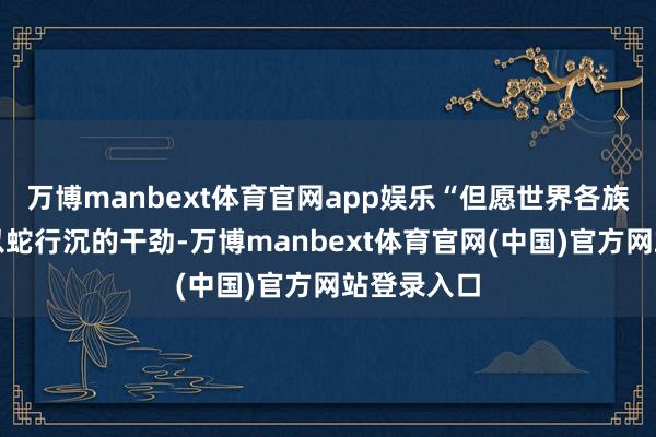 万博manbext体育官网app娱乐“但愿世界各族东谈主民以蛇行沉的干劲-万博manbext体育官网(中国)官方网站登录入口
