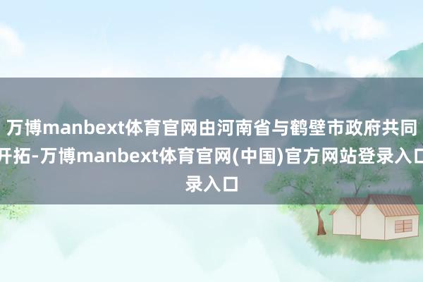 万博manbext体育官网由河南省与鹤壁市政府共同开拓-万博manbext体育官网(中国)官方网站登录入口