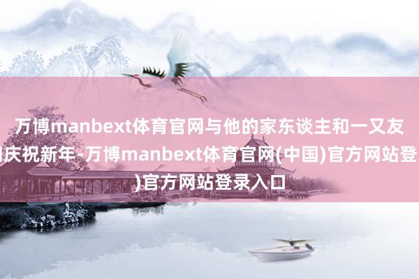 万博manbext体育官网与他的家东谈主和一又友们一同庆祝新年-万博manbext体育官网(中国)官方网站登录入口