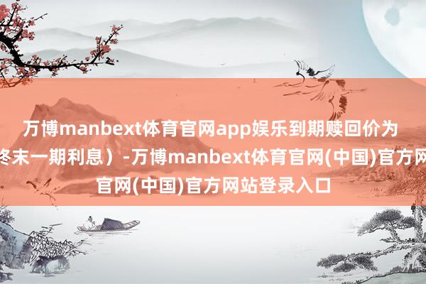 万博manbext体育官网app娱乐到期赎回价为 112元（含终末一期利息）-万博manbext体育官网(中国)官方网站登录入口