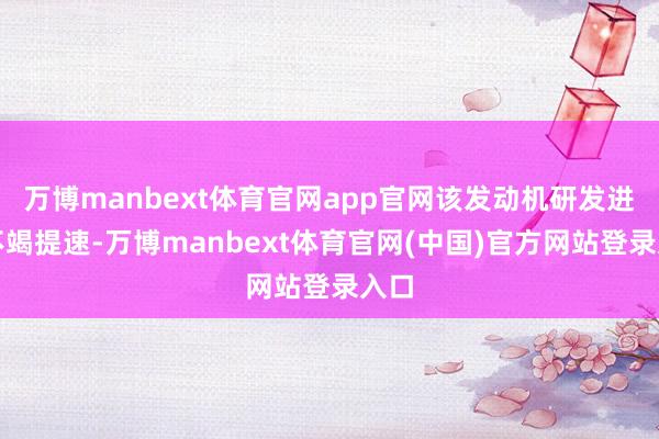 万博manbext体育官网app官网该发动机研发进度不竭提速-万博manbext体育官网(中国)官方网站登录入口