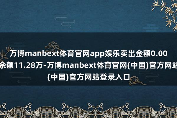 万博manbext体育官网app娱乐卖出金额0.00元；融券余额11.28万-万博manbext体育官网(中国)官方网站登录入口