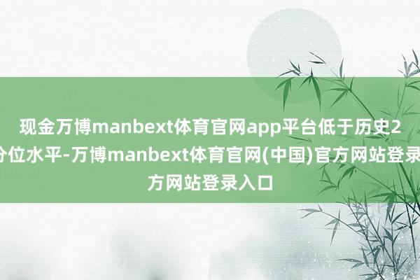 现金万博manbext体育官网app平台低于历史20%分位水平-万博manbext体育官网(中国)官方网站登录入口