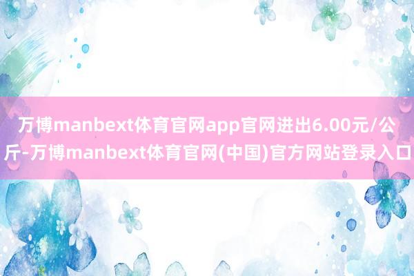 万博manbext体育官网app官网进出6.00元/公斤-万博manbext体育官网(中国)官方网站登录入口