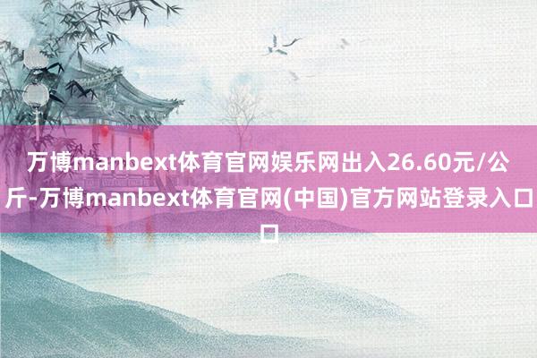 万博manbext体育官网娱乐网出入26.60元/公斤-万博manbext体育官网(中国)官方网站登录入口