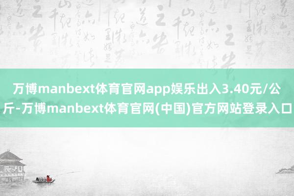 万博manbext体育官网app娱乐出入3.40元/公斤-万博manbext体育官网(中国)官方网站登录入口