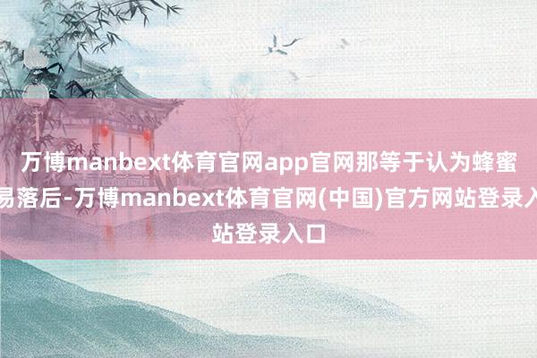 万博manbext体育官网app官网那等于认为蜂蜜容易落后-万博manbext体育官网(中国)官方网站登录入口