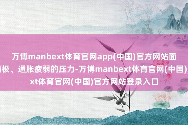 万博manbext体育官网app(中国)官方网站面前我国濒临需求消极、通胀疲弱的压力-万博manbext体育官网(中国)官方网站登录入口
