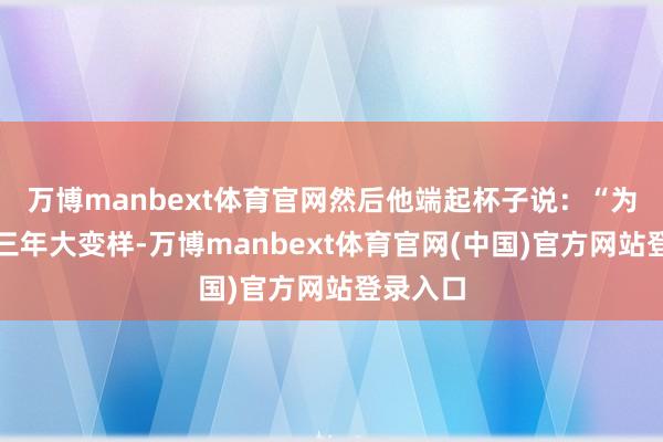 万博manbext体育官网然后他端起杯子说：“为了延安三年大变样-万博manbext体育官网(中国)官方网站登录入口