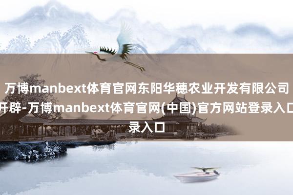 万博manbext体育官网东阳华穗农业开发有限公司开辟-万博manbext体育官网(中国)官方网站登录入口