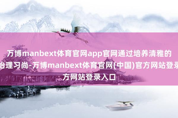 万博manbext体育官网app官网通过培养清雅的时候治理习尚-万博manbext体育官网(中国)官方网站登录入口