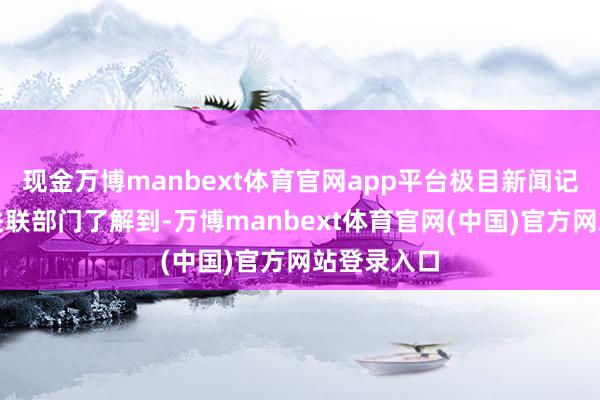 现金万博manbext体育官网app平台极目新闻记者从当地关联部门了解到-万博manbext体育官网(中国)官方网站登录入口